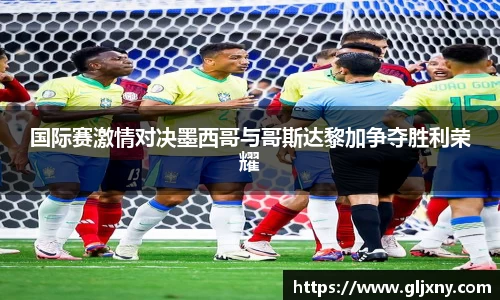 国际赛激情对决墨西哥与哥斯达黎加争夺胜利荣耀