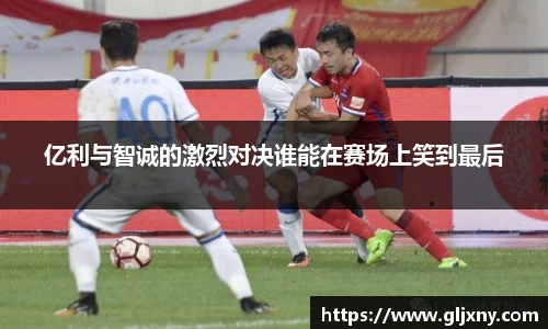 亿利与智诚的激烈对决谁能在赛场上笑到最后