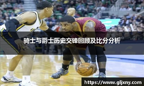 骑士与爵士历史交锋回顾及比分分析