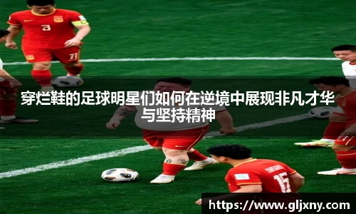 穿烂鞋的足球明星们如何在逆境中展现非凡才华与坚持精神